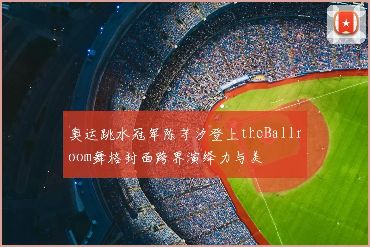 奥运跳水冠军陈芋汐登上theBallroom舞格封面跨界演绎力与美