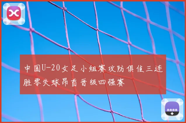 中国U-20女足小组赛攻防俱佳三连胜零失球昂首晋级四强赛