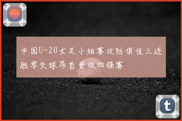 中国U-20女足小组赛攻防俱佳三连胜零失球昂首晋级四强赛
