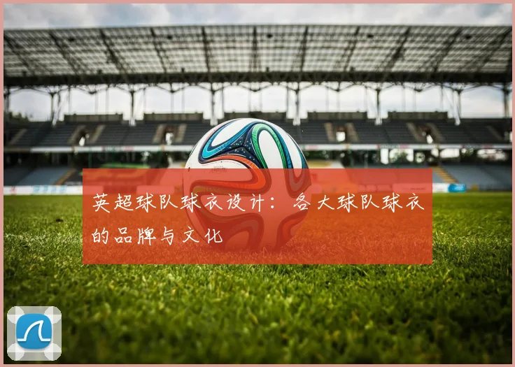英超球队球衣设计:各大球队球衣的品牌与文化